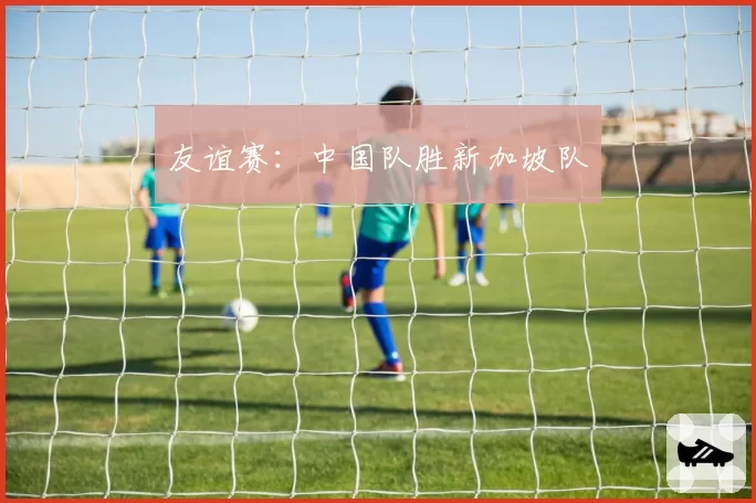 友谊赛：中国队胜新加坡队