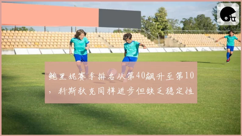 鲍里妮赛季排名从第40飙升至第10，科斯秋克同样进步但缺乏稳定性