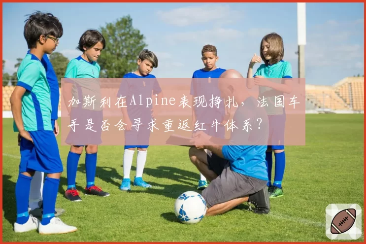 加斯利在Alpine表现挣扎，法国车手是否会寻求重返红牛体系？