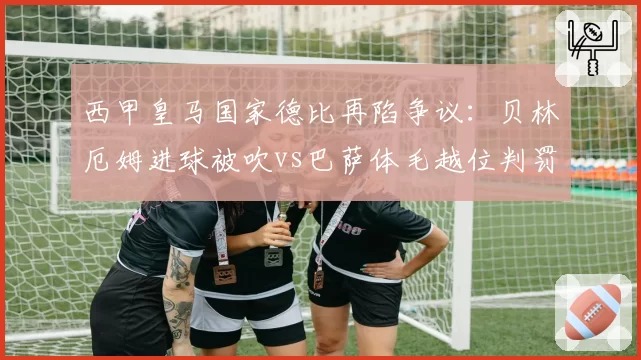 西甲皇马国家德比再陷争议：贝林厄姆进球被吹vs巴萨体毛越位判罚得利，皇马官方怒斥双重标准__br_