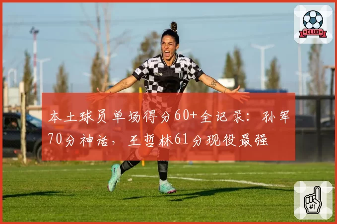 本土球员单场得分60+全记录：孙军70分神话，王哲林61分现役最强