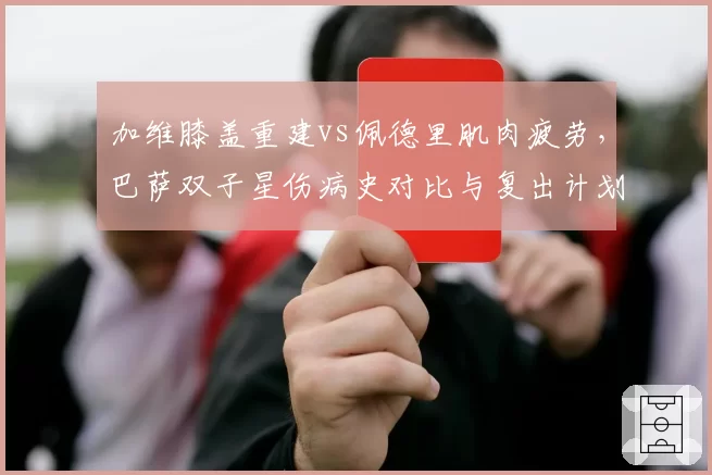 加维膝盖重建vs佩德里肌肉疲劳，巴萨双子星伤病史对比与复出计划