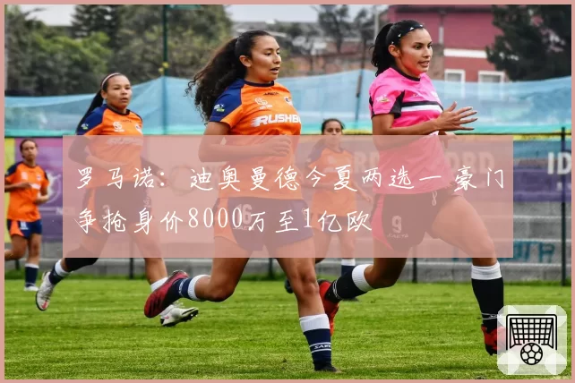 罗马诺:迪奥曼德今夏两选一 豪门争抢身价8000万至1亿欧