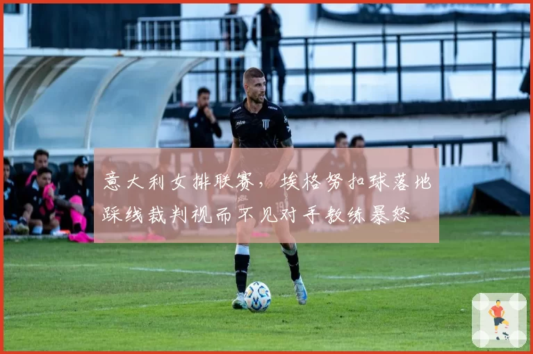 意大利女排联赛,埃格努扣球落地踩线裁判视而不见对手教练暴怒