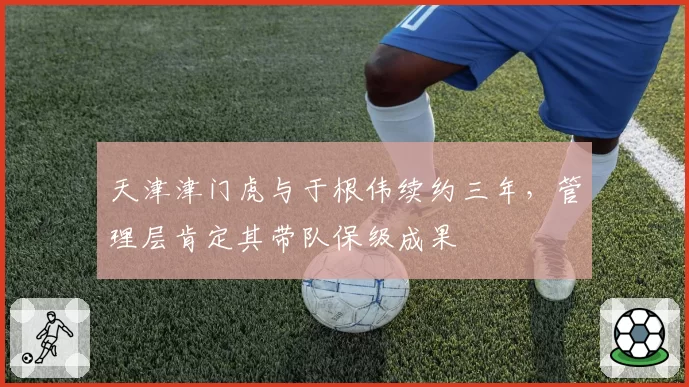 天津津门虎与于根伟续约三年,管理层肯定其带队保级成果