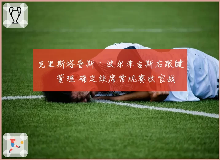 克里斯塔普斯·波尔津吉斯右跟腱炎管理 确定缺席常规赛收官战