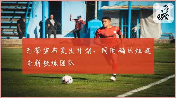 巴蒂宣布复出计划,同时确认组建全新教练团队