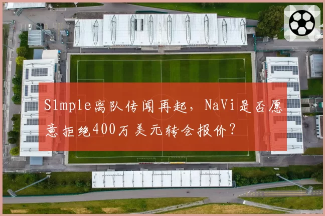 S1mple离队传闻再起，NaVi是否愿意拒绝400万美元转会报价？