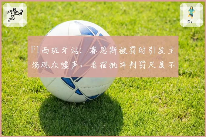 F1西班牙站:赛恩斯被罚时引发主场观众嘘声,名宿批评判罚尺度不一