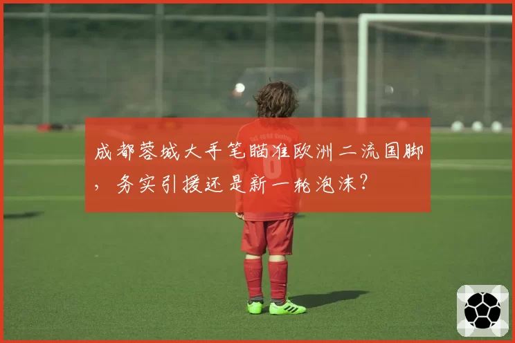 成都蓉城大手笔瞄准欧洲二流国脚,务实引援还是新一轮泡沫?