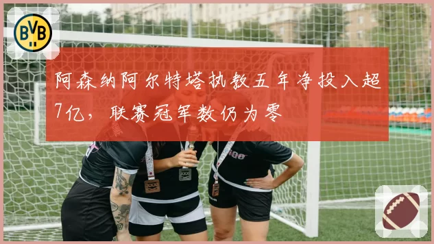 阿森纳阿尔特塔执教五年净投入超7亿，联赛冠军数仍为零