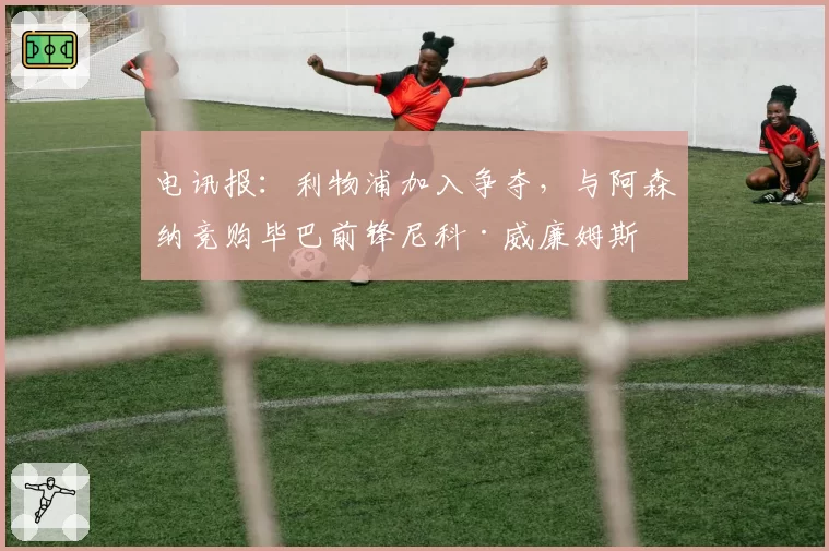 电讯报：利物浦加入争夺，与阿森纳竞购毕巴前锋尼科·威廉姆斯