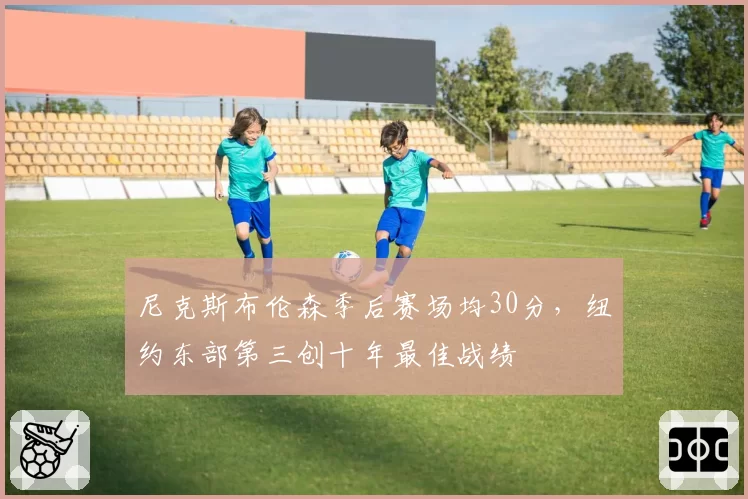 尼克斯布伦森季后赛场均30分，纽约东部第三创十年最佳战绩