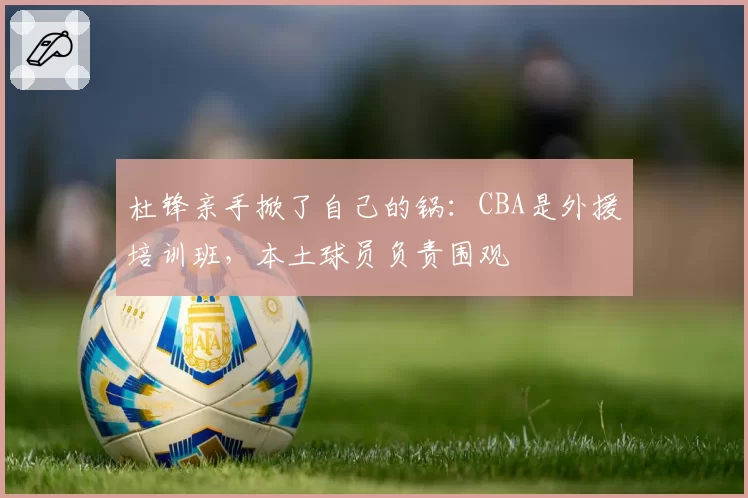 杜锋亲手掀了自己的锅：CBA是外援培训班，本土球员负责围观