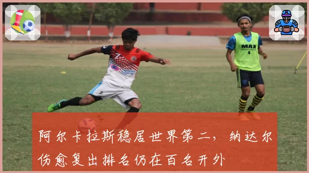阿尔卡拉斯稳居世界第二，纳达尔伤愈复出排名仍在百名开外