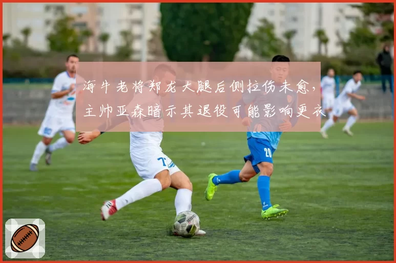 海牛老将郑龙大腿后侧拉伤未愈，主帅亚森暗示其退役可能影响更衣室