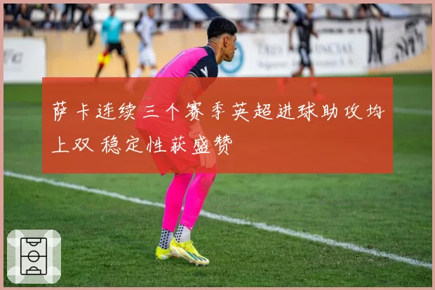 萨卡连续三个赛季英超进球助攻均上双 稳定性获盛赞