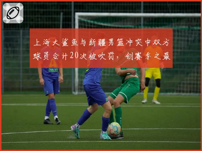 上海大鲨鱼与新疆男篮冲突中双方球员合计20次被吹罚，创赛季之最