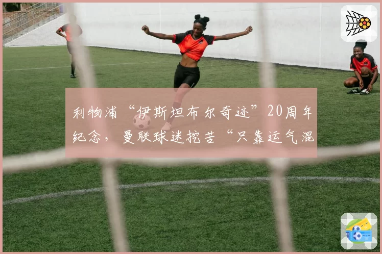 利物浦“伊斯坦布尔奇迹”20周年纪念，曼联球迷挖苦“只靠运气混历史”