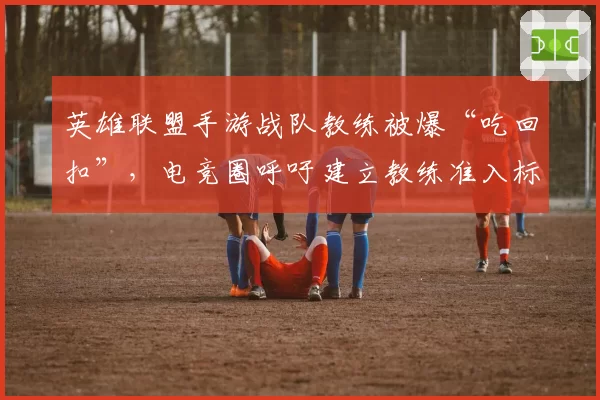 英雄联盟手游战队教练被爆“吃回扣”，电竞圈呼吁建立教练准入标准