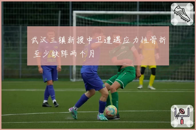 武汉三镇新援中卫遭遇应力性骨折 至少缺阵两个月