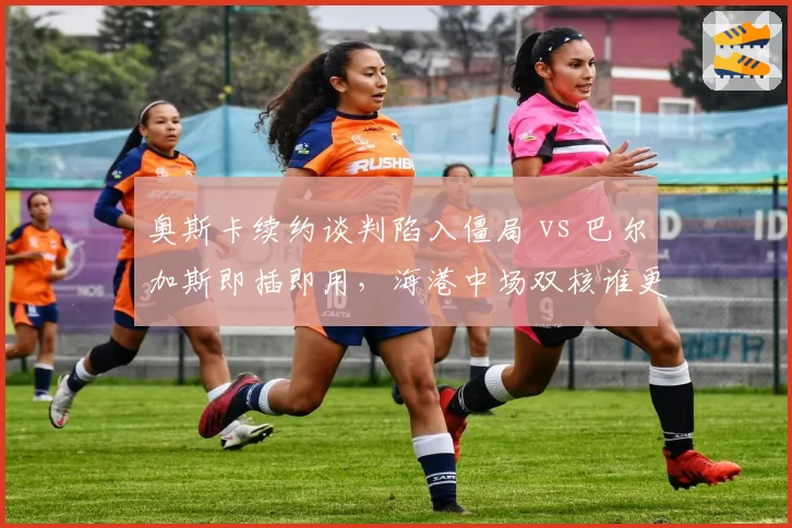 奥斯卡续约谈判陷入僵局 vs 巴尔加斯即插即用，海港中场双核谁更划算？