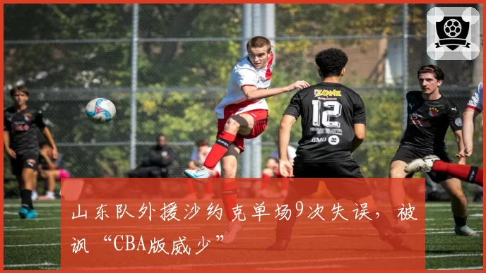 山东队外援沙约克单场9次失误，被讽“CBA版威少”