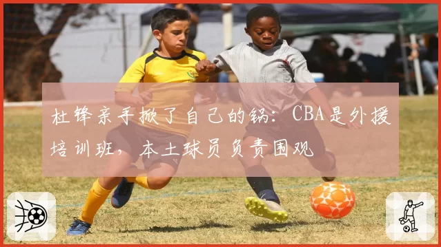 杜锋亲手掀了自己的锅：CBA是外援培训班，本土球员负责围观