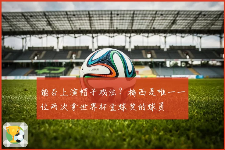 能否上演帽子戏法？梅西是唯一一位两次拿世界杯金球奖的球员