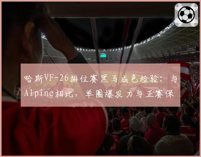哈斯VF-26排位赛黑马成色检验：与Alpine相比，单圈爆发力与正赛保胎能力反差分析