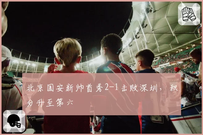 北京国安新帅首秀2-1击败深圳，积分升至第六