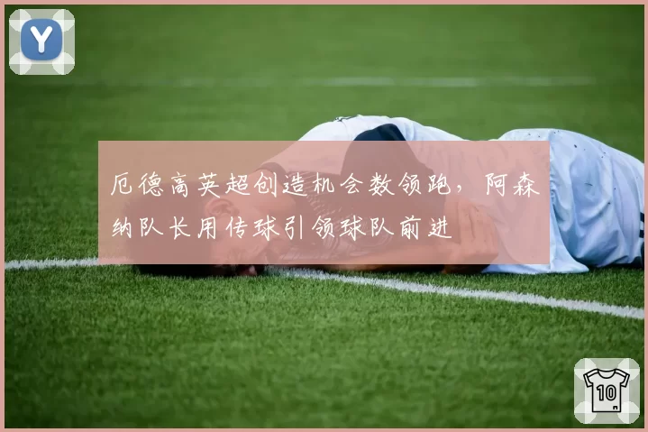 厄德高英超创造机会数领跑,阿森纳队长用传球引领球队前进