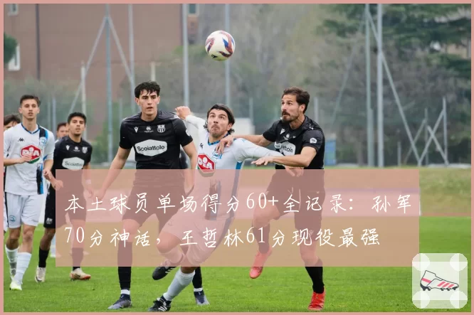 本土球员单场得分60+全记录：孙军70分神话，王哲林61分现役最强