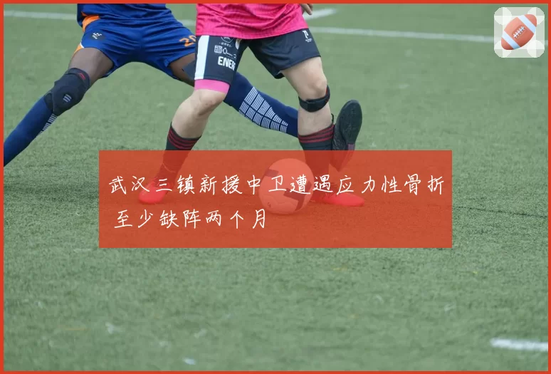 武汉三镇新援中卫遭遇应力性骨折 至少缺阵两个月