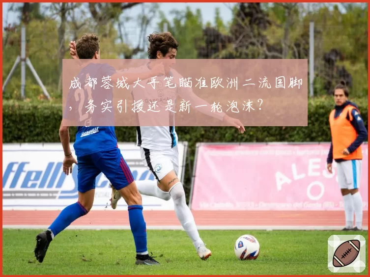 成都蓉城大手笔瞄准欧洲二流国脚,务实引援还是新一轮泡沫?