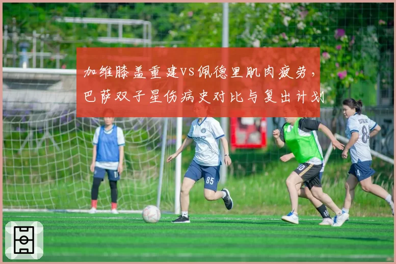 加维膝盖重建vs佩德里肌肉疲劳，巴萨双子星伤病史对比与复出计划
