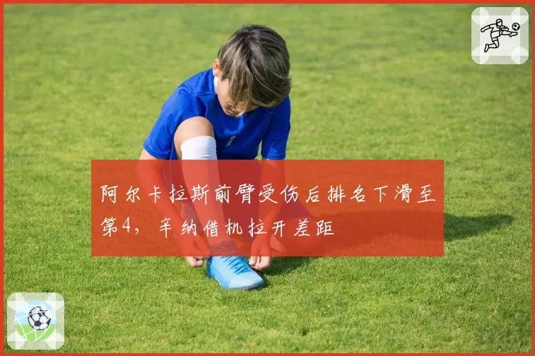 阿尔卡拉斯前臂受伤后排名下滑至第4，辛纳借机拉开差距