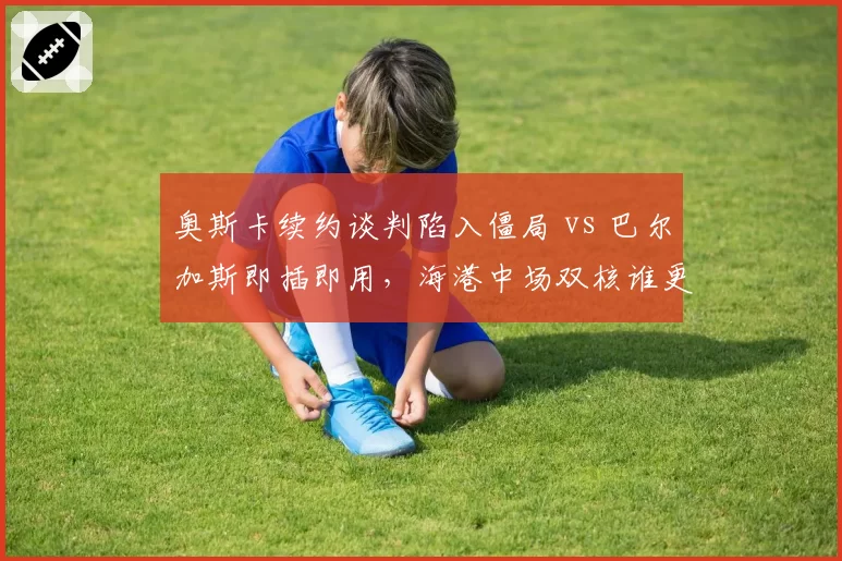 奥斯卡续约谈判陷入僵局 vs 巴尔加斯即插即用，海港中场双核谁更划算？