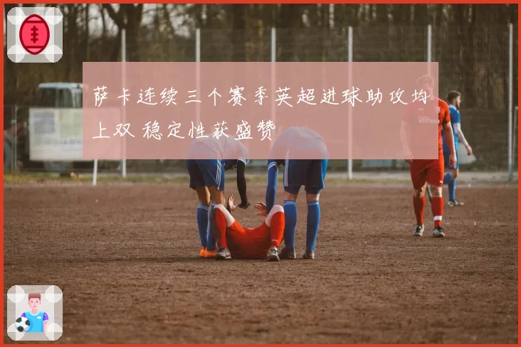 萨卡连续三个赛季英超进球助攻均上双 稳定性获盛赞