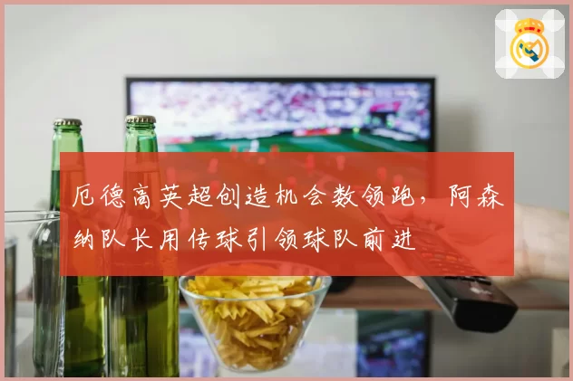 厄德高英超创造机会数领跑,阿森纳队长用传球引领球队前进