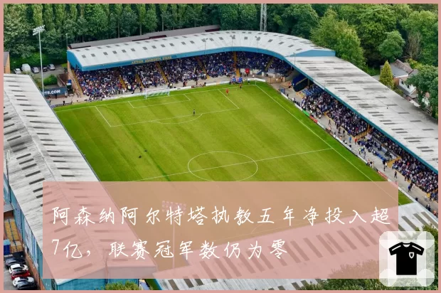 阿森纳阿尔特塔执教五年净投入超7亿，联赛冠军数仍为零