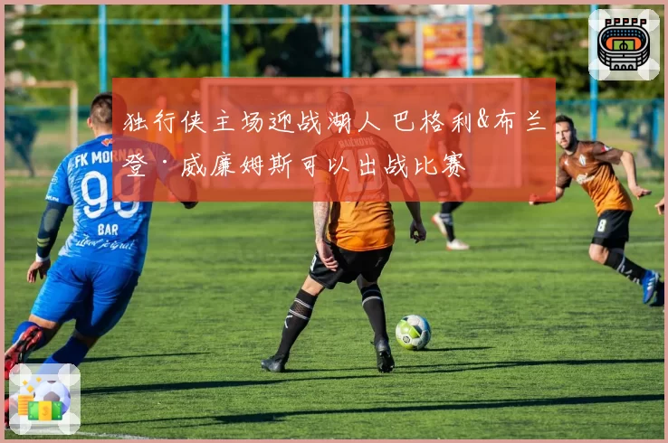 独行侠主场迎战湖人 巴格利&布兰登·威廉姆斯可以出战比赛