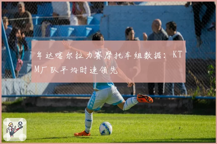 年达喀尔拉力赛摩托车组数据：KTM厂队平均时速领先