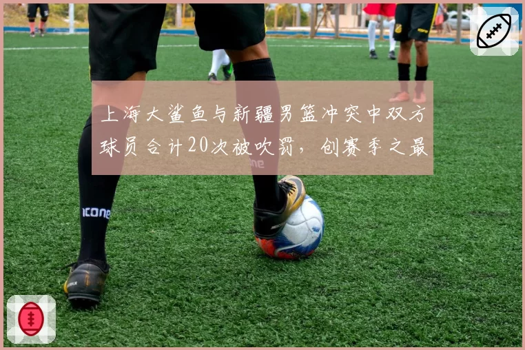 上海大鲨鱼与新疆男篮冲突中双方球员合计20次被吹罚，创赛季之最