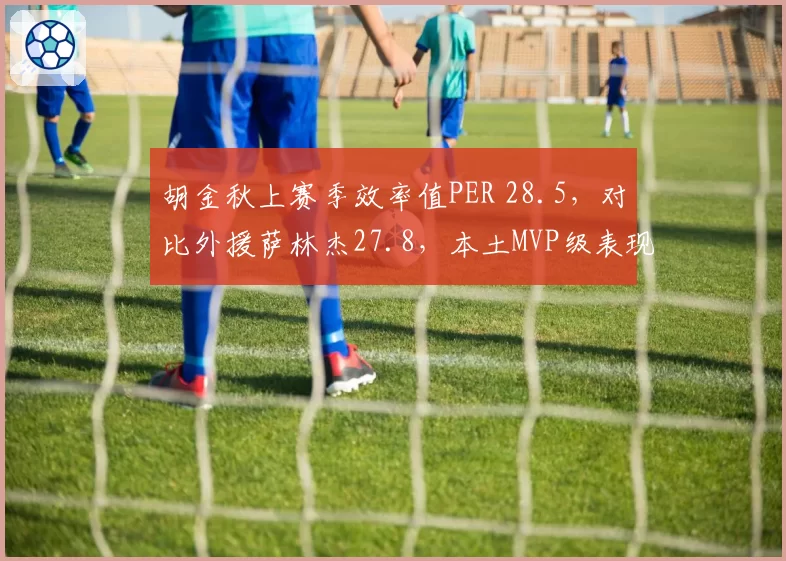 胡金秋上赛季效率值PER 28.5，对比外援萨林杰27.8，本土MVP级表现超越外援