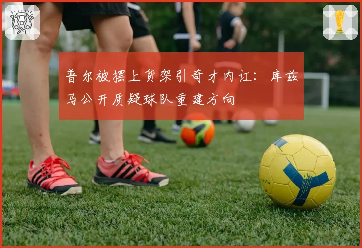 普尔被摆上货架引奇才内讧：库兹马公开质疑球队重建方向