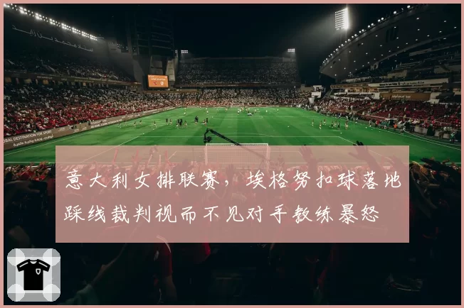 意大利女排联赛,埃格努扣球落地踩线裁判视而不见对手教练暴怒
