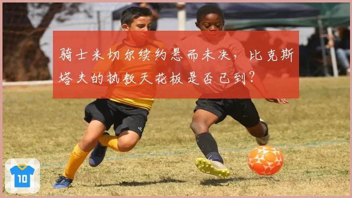 骑士米切尔续约悬而未决，比克斯塔夫的执教天花板是否已到？