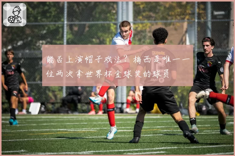 能否上演帽子戏法？梅西是唯一一位两次拿世界杯金球奖的球员