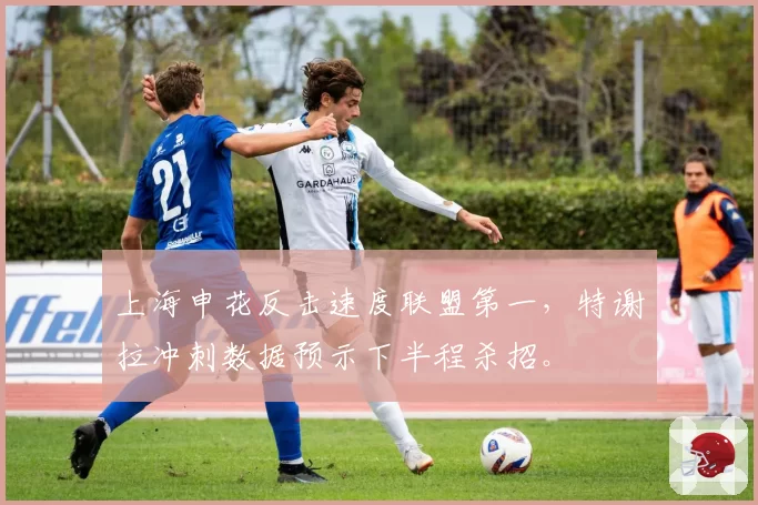 上海申花反击速度联盟第一，特谢拉冲刺数据预示下半程杀招。